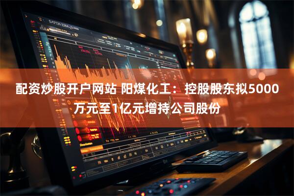 配资炒股开户网站 阳煤化工：控股股东拟5000万元至1亿元增持公司股份