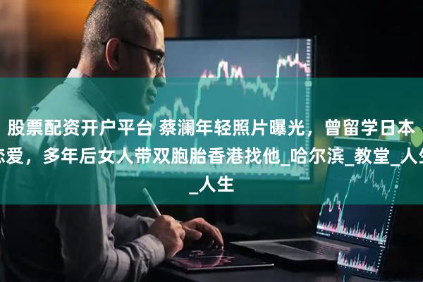 股票配资开户平台 蔡澜年轻照片曝光，曾留学日本恋爱，多年后女人带双胞胎香港找他_哈尔滨_教堂_人生