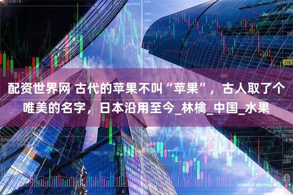 配资世界网 古代的苹果不叫“苹果”，古人取了个唯美的名字，日本沿用至今_林檎_中国_水果