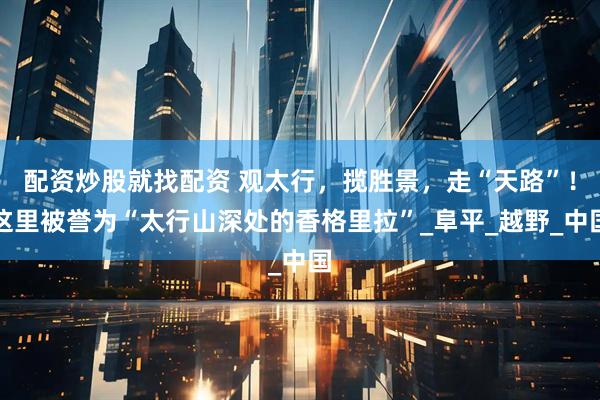 配资炒股就找配资 观太行，揽胜景，走“天路”！这里被誉为“太行山深处的香格里拉”_阜平_越野_中国