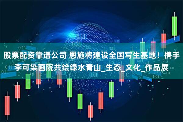 股票配资靠谱公司 恩施将建设全国写生基地！携手李可染画院共绘绿水青山_生态_文化_作品展