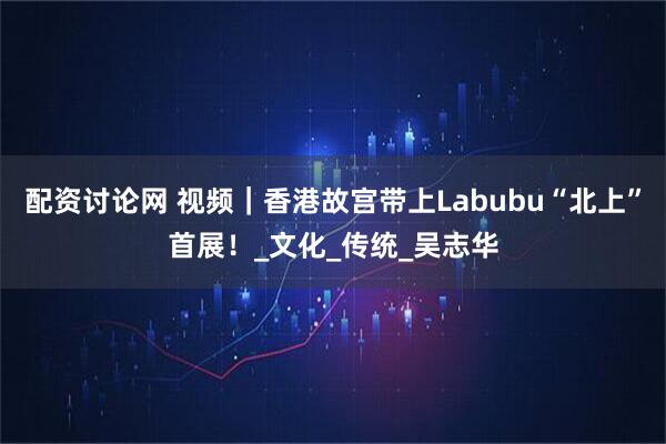 配资讨论网 视频｜香港故宫带上Labubu“北上”首展！_文化_传统_吴志华