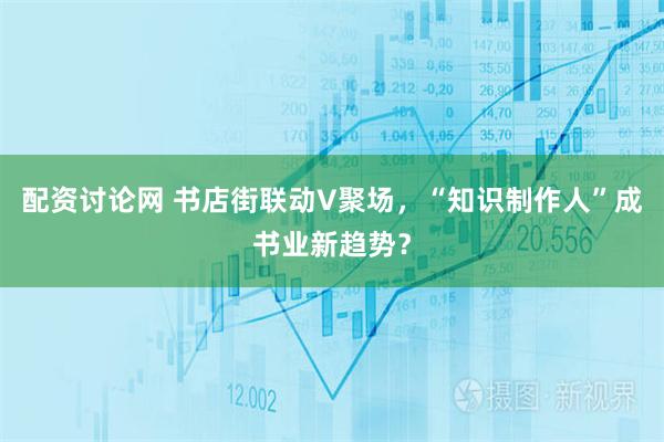 配资讨论网 书店街联动V聚场，“知识制作人”成书业新趋势？