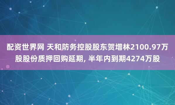 配资世界网 天和防务控股股东贺增林2100.97万股股份质押回购延期, 半年内到期4274万股