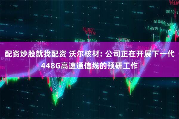 配资炒股就找配资 沃尔核材: 公司正在开展下一代448G高速通信线的预研工作