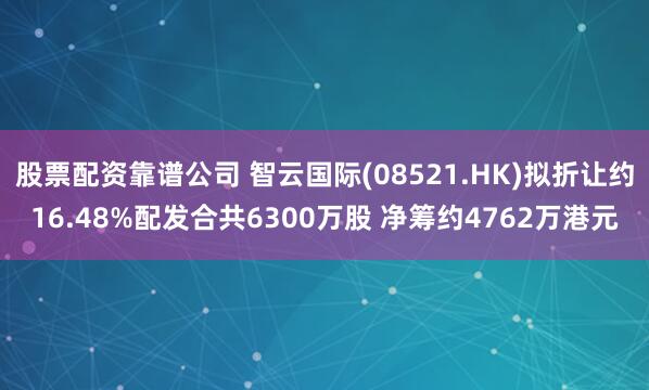 股票配资靠谱公司 智云国际(08521.HK)拟折让约16.48%配发合共6300万股 净筹约4762万港元