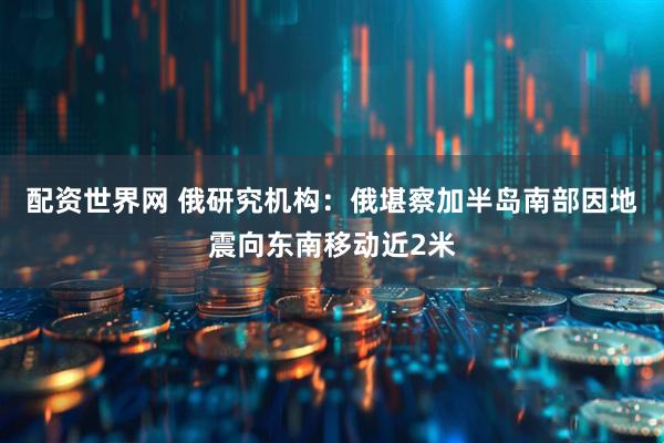 配资世界网 俄研究机构：俄堪察加半岛南部因地震向东南移动近2米