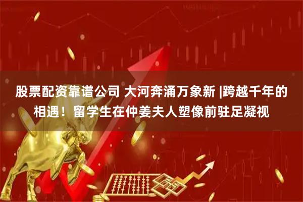 股票配资靠谱公司 大河奔涌万象新 |跨越千年的相遇！留学生在仲姜夫人塑像前驻足凝视