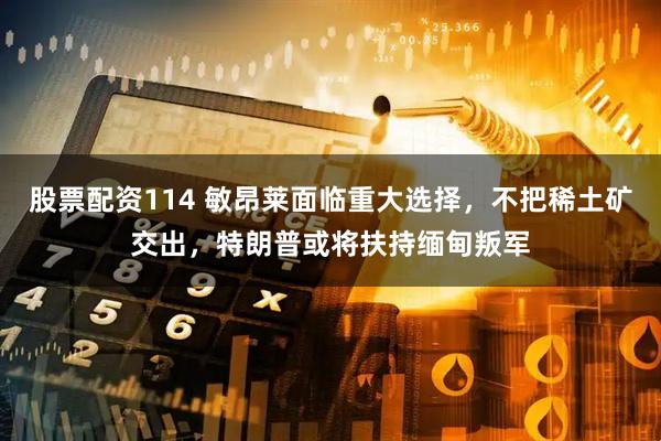 股票配资114 敏昂莱面临重大选择，不把稀土矿交出，特朗普或将扶持缅甸叛军