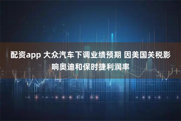 配资app 大众汽车下调业绩预期 因美国关税影响奥迪和保时捷利润率
