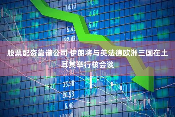 股票配资靠谱公司 伊朗将与英法德欧洲三国在土耳其举行核会谈