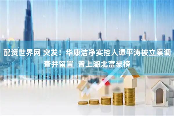 配资世界网 突发！华康洁净实控人谭平涛被立案调查并留置  曾上湖北富豪榜