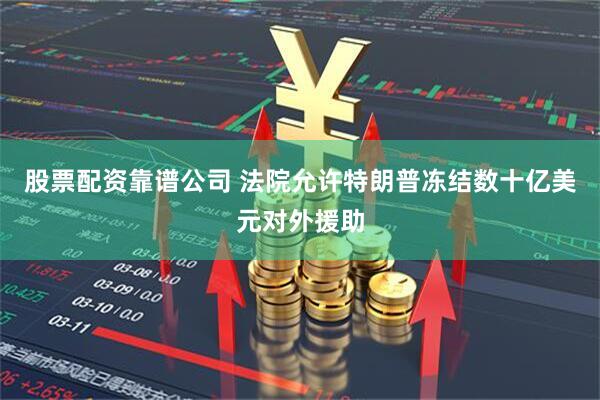 股票配资靠谱公司 法院允许特朗普冻结数十亿美元对外援助