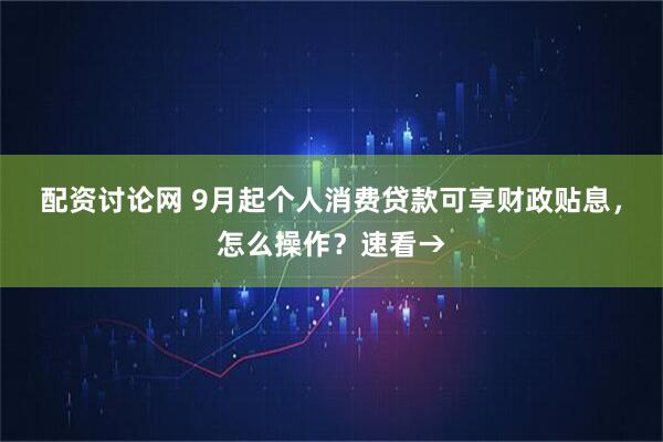 配资讨论网 9月起个人消费贷款可享财政贴息，怎么操作？速看→