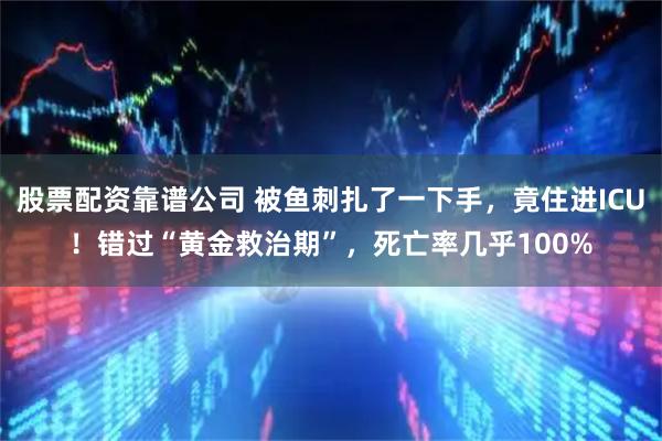 股票配资靠谱公司 被鱼刺扎了一下手，竟住进ICU！错过“黄金救治期”，死亡率几乎100%