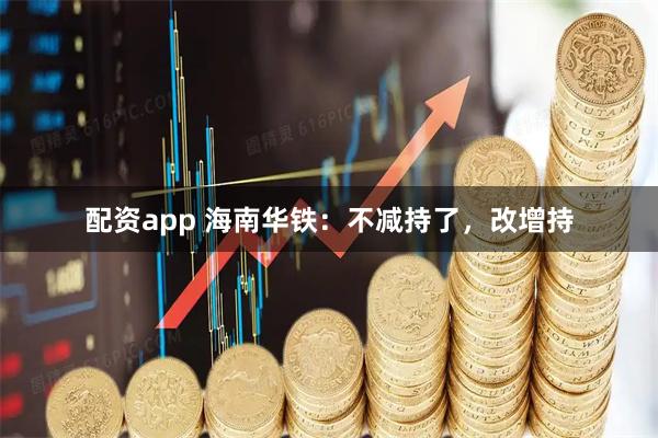 配资app 海南华铁：不减持了，改增持