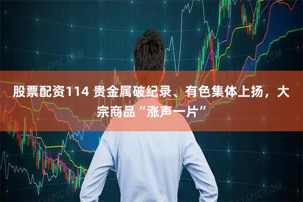 股票配资114 贵金属破纪录、有色集体上扬，大宗商品“涨声一片”