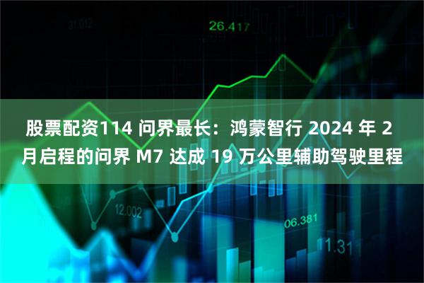 股票配资114 问界最长:鸿蒙智行 2024 年 2 月启程的问界 M7 达成 19 万公里辅助驾驶里程