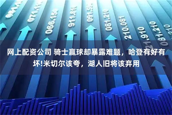 网上配资公司 骑士赢球却暴露难题,哈登有好有坏!米切尔该夸,湖人旧将该弃用