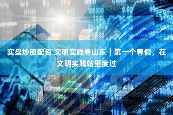 实盘炒股配资 文明实践看山东｜第一个春假，在文明实践站里度过