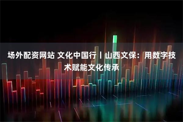 场外配资网站 文化中国行丨山西文保：用数字技术赋能文化传承