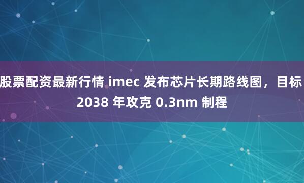 股票配资最新行情 imec 发布芯片长期路线图，目标 2038 年攻克 0.3nm 制程
